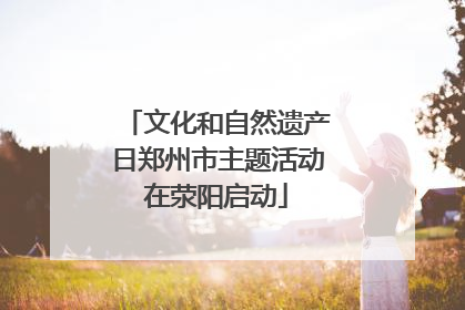 文化和自然遗产日郑州市主题活动在荥阳启动