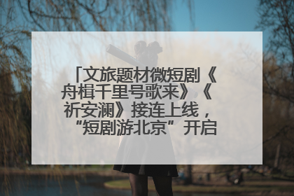文旅题材微短剧《舟楫千里号歌来》《祈安澜》接连上线，“短剧游北京”开启大运河文化之旅