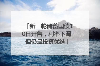 新一轮储蓄国债10日开售，利率下调但仍是投资优选