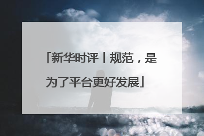 新华时评丨规范，是为了平台更好发展
