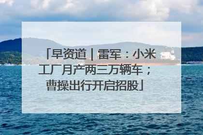 早资道｜雷军：小米工厂月产两三万辆车；曹操出行开启招股