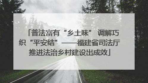 普法富有“乡土味” 调解巧织“平安结”——福建省司法厅推进法治乡村建设出成效