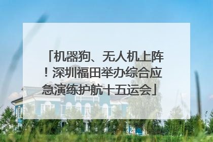 机器狗、无人机上阵！深圳福田举办综合应急演练护航十五运会