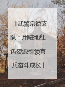 武警常德支队：用驻地红色资源引领官兵奋斗成长