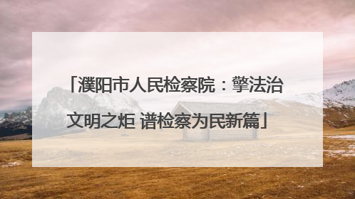 濮阳市人民检察院：擎法治文明之炬 谱检察为民新篇