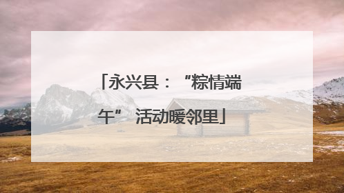 永兴县：“粽情端午” 活动暖邻里