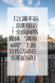 江湖不远，岳阳很近！全国网络媒体“湖南e周”主题宣传活动在岳阳启动