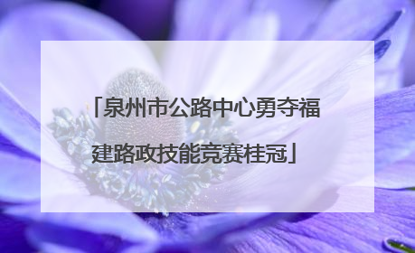 泉州市公路中心勇夺福建路政技能竞赛桂冠
