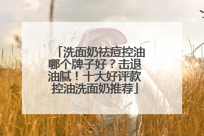 洗面奶祛痘控油哪个牌子好？击退油腻！十大好评款控油洗面奶推荐