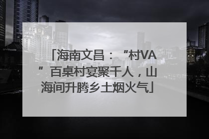 海南文昌：“村VA”百桌村宴聚千人，山海间升腾乡土烟火气