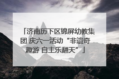 济南历下区锦屏幼教集团 庆六一活动“非遗奇趣游 自主乐翻天”