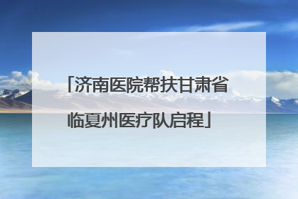济南医院帮扶甘肃省临夏州医疗队启程