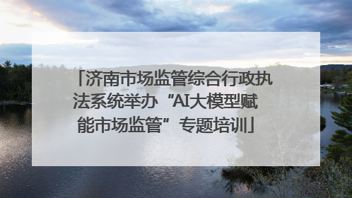 济南市场监管综合行政执法系统举办“AI大模型赋能市场监管”专题培训