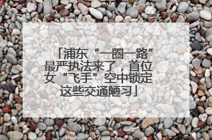 浦东“一圈一路”最严执法来了，首位女“飞手”空中锁定这些交通陋习