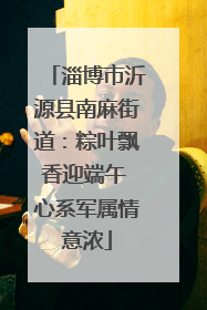 淄博市沂源县南麻街道：粽叶飘香迎端午 心系军属情意浓