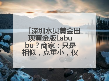 深圳水贝黄金出现黄金版Labubu？商家：只是相似，克重小，仅需几百元