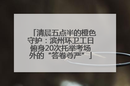 清晨五点半的橙色守护：滨州环卫工日俯身20次托举考场外的“答卷尊严”