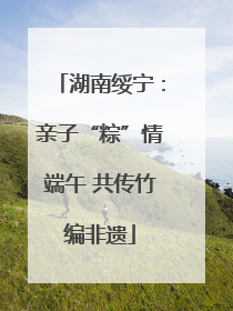 湖南绥宁：亲子“粽”情端午 共传竹编非遗