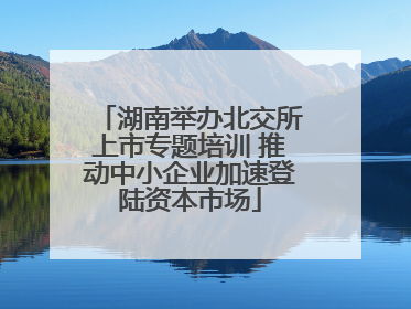 湖南举办北交所上市专题培训 推动中小企业加速登陆资本市场