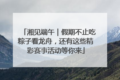 湘见端午｜假期不止吃粽子看龙舟，还有这些精彩赛事活动等你来