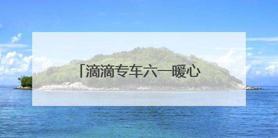滴滴专车六一暖心联动：17城童趣彩蛋车惊喜上线 46城司机亲子活动
