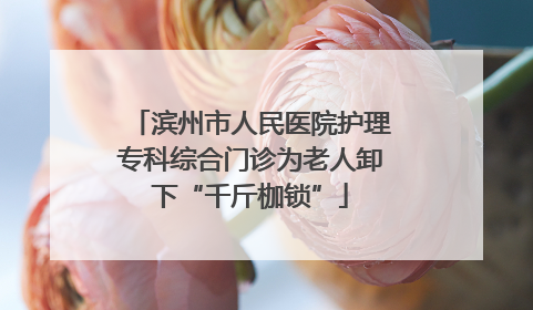 滨州市人民医院护理专科综合门诊为老人卸下“千斤枷锁”