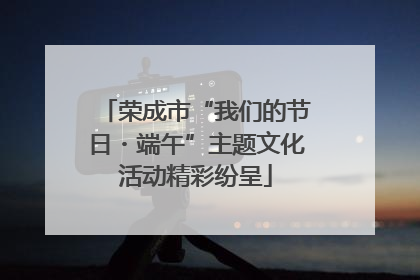 荣成市“我们的节日・端午”主题文化活动精彩纷呈