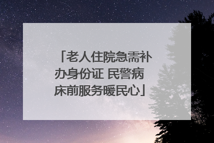 老人住院急需补办身份证 民警病床前服务暖民心