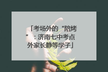 考场外的“陪烤”：济南七中考点外家长静等学子