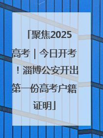 聚焦2025高考｜今日开考！淄博公安开出第一份高考户籍证明