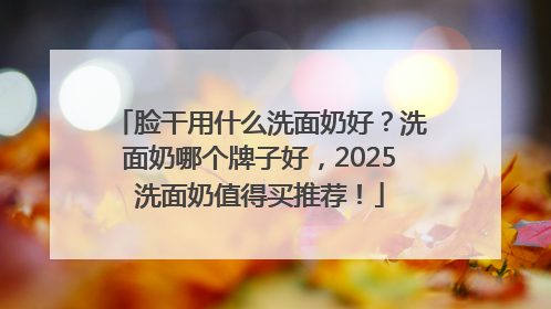脸干用什么洗面奶好？洗面奶哪个牌子好，2025洗面奶值得买推荐！