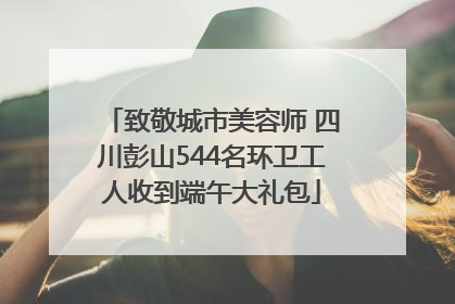 致敬城市美容师 四川彭山544名环卫工人收到端午大礼包