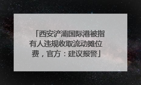西安浐灞国际港被指有人违规收取流动摊位费，官方：建议报警