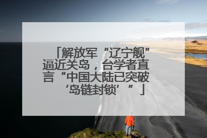 解放军“辽宁舰”逼近关岛，台学者直言“中国大陆已突破‘岛链封锁’”