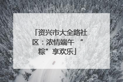 资兴市大全路社区：浓情端午 “粽”享欢乐