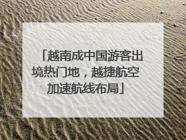 越南成中国游客出境热门地，越捷航空加速航线布局