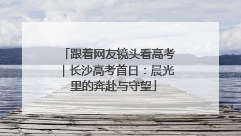 跟着网友镜头看高考｜长沙高考首日：晨光里的奔赴与守望