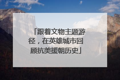 跟着文物主题游径，在英雄城市回顾抗美援朝历史