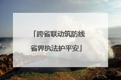 跨省联动筑防线 省界执法护平安