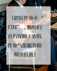 跨区作业不“打烊”，颗粒归仓有保障！农机作业气象服务精细至位置
