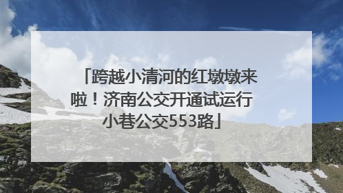 跨越小清河的红墩墩来啦！济南公交开通试运行小巷公交553路