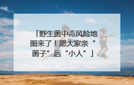 野生菌中毒风险地图来了！愿大家亲“菌子”远“小人”