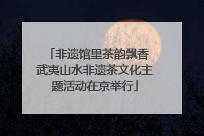 非遗馆里茶韵飘香 武夷山水非遗茶文化主题活动在京举行