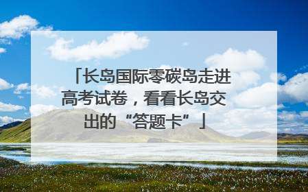 长岛国际零碳岛走进高考试卷，看看长岛交出的“答题卡”
