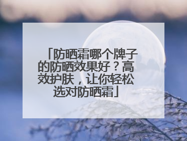 防晒霜哪个牌子的防晒效果好？高效护肤，让你轻松选对防晒霜