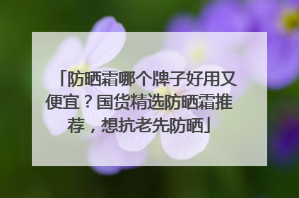 防晒霜哪个牌子好用又便宜？国货精选防晒霜推荐，想抗老先防晒