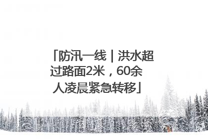 防汛一线｜洪水超过路面2米，60余人凌晨紧急转移