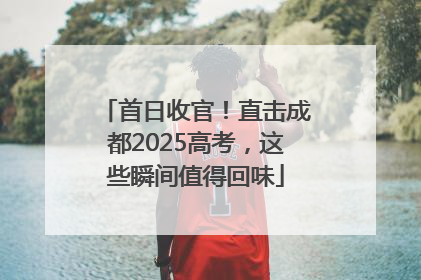 首日收官！直击成都2025高考，这些瞬间值得回味