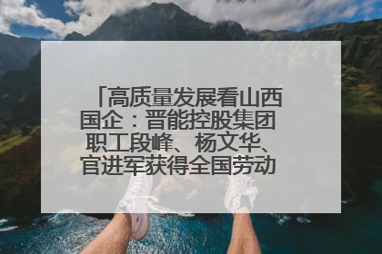 高质量发展看山西国企：晋能控股集团职工段峰、杨文华、官进军获得全国劳动模范荣誉称号