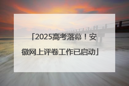 2025高考落幕！安徽网上评卷工作已启动